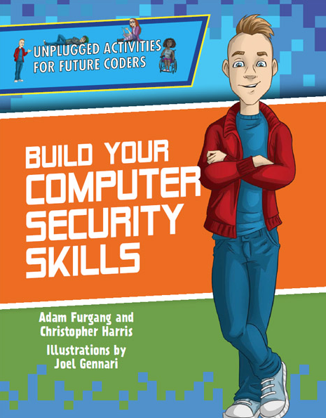 Build Your Computer Security Skills Adam Furgang and Christopher Harris. Unplugged Activities for Future Coders New York, NY: Enslow, 2020. 48 pp. This book emphasizes the importance of computer security and delves into the steps that both coders and ordinary users of technology can take to improve their computer security. Individual activities explore topics such as encryption, coming up with secure passwords, two-step verification, phishing, and fingerprint identification e-book cover image.